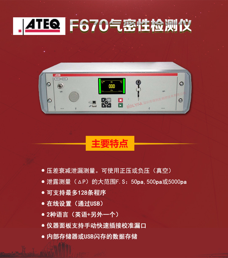 ATEQ F670氣密性防水泄漏測試儀器主要特點：壓差衰減泄漏測量，可使用正壓或負壓（真空）。泄漏測量（△P）的大范圍F.S:50pa、500pa、5000pa。可支持最大128種程序。在線設置（通過USB）。2種語言（英語+另外一種）。儀器面板支持手動快速插接校準漏口。內部存儲或USB閃存的數(shù)據存儲。
